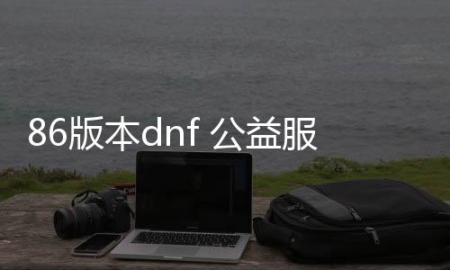 86版本dnf 公益服发布网（dnf公益服发布网开服时间）