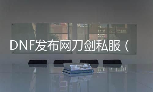 DNF发布网刀剑私服（DNF发布网刀剑士）