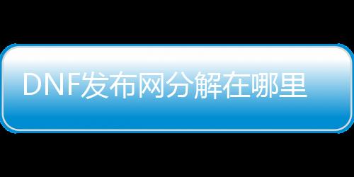 DNF发布网分解在哪里修理（dnf哪里可以修理分解机）