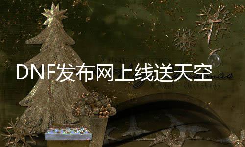 DNF发布网上线送天空（2021DNF发布网送天空号活动时间）