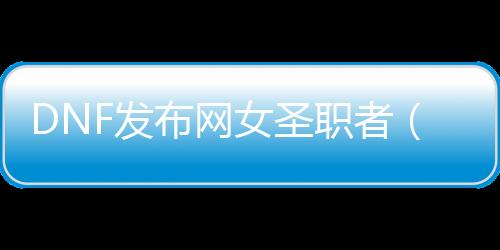 DNF发布网女圣职者（DNF发布网女圣职者装扮属性）