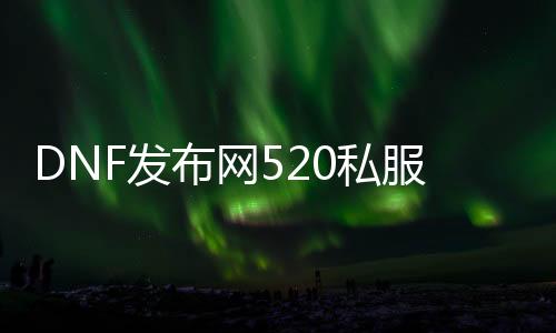 DNF发布网520私服发布网（DNF发布网5222）