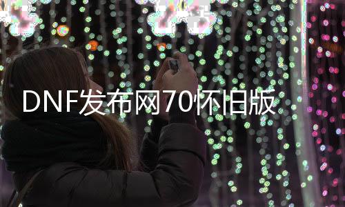 DNF发布网70怀旧版本私服（DNF发布网70怀旧服下载）