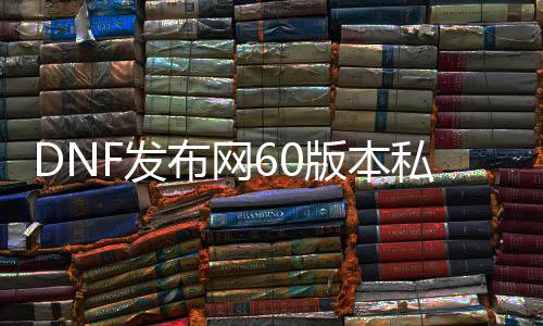 DNF发布网60版本私服无限点券（DNF发布网 60版本 下载 客户端）