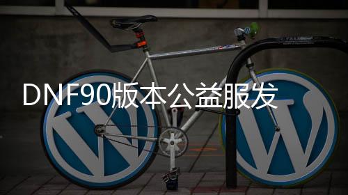 DNF90版本公益服发布网万世荣光（dnf100级版本万世荣光怎么获得）