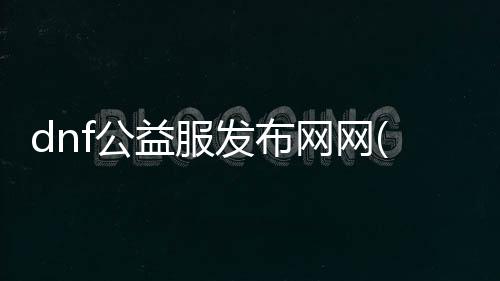 dnf公益服发布网网(si)（dnf公益服发布网网站推荐）