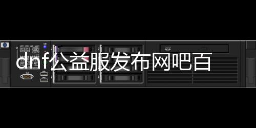 dnf公益服发布网吧百度百科（了解dnf公益服发布网相关信息）