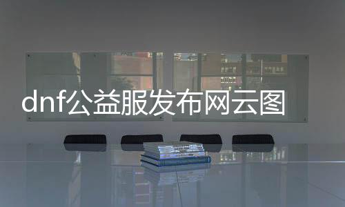 dnf公益服发布网云图vip辅助（dnf公益服发布网服务器在哪买）