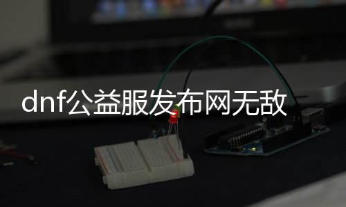 dnf公益服发布网无敌攻略,打造无敌装备的方法