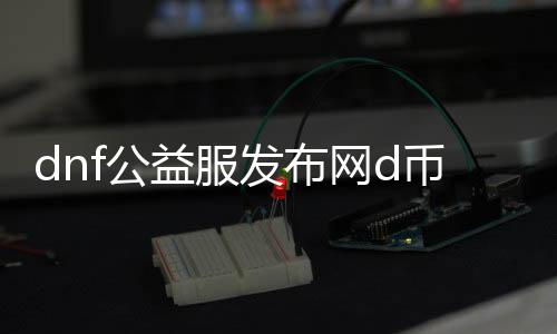 dnf公益服发布网d币服（dnf公益服发布网d币获取攻略）