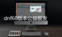 dnf60版本公益服发布网是真难玩（揭秘dnf60版本公益服发布网的游戏难度）