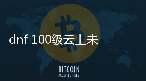 dnf 100级云上未央公益服发布网（畅玩高级副本，尽享公益服发布网福利）